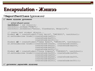 Encapsulation -  Жишээ ReportTestClass  ( үргэлжлэл ) //  Өмнөх хуудсын үргэлжлэл //  school  объект үүсгэх testSchool  = new School(); testSchool.setName("KTMC"); testSchool.setAddress("Sansar, Ulaanbaatar, Mongolia"); // create test student objects... Student  s1  = createStudent("John Smith", "SW03E001", testSchool); s1.setGrades(new Grade[]{createGrade(sw201), createGrade(ma201), createGrade(en101)}); Student  s2  = createStudent("James Baker", "SW02E109", testSchool); s2.setGrades(new Grade[]{createGrade(sw204), createGrade(sw305), createGrade(ma202), createGrade(ma203), createGrade(ma204), createGrade(en201)}); Student  s3  = createStudent("Jonna Simpson", "IM04E401", testSchool); s3.setGrades(new Grade[]{createGrade(sw305), createGrade(sw204), createGrade(sw203), createGrade(ma202), createGrade(ma203), createGrade(ma205), createGrade(en201), createGrade(en301)}); //  үргэлжлэл дараагийн хуудсанд 