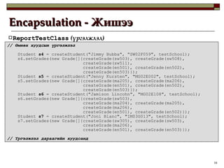 Encapsulation -  Жишээ ReportTestClass  ( үргэлжлэл ) //  Өмнөх хуудсын үргэлжлэл Student  s4  = createStudent("Jimmy Bubba", "SW02F059", testSchool); s4.setGrades(new Grade[]{createGrade(sw503), createGrade(sw508), createGrade(sw511), createGrade(en501), createGrade(en502), createGrade(en503)}); Student  s5  = createStudent("Jenny Kursten", "MG02E002", testSchool); s5.setGrades(new Grade[]{createGrade(ma205), createGrade(ma206), createGrade(en501), createGrade(en502), createGrade(en503)}); Student  s6  = createStudent("Jamison Lincohn", "MG02E108", testSchool); s6.setGrades(new Grade[]{createGrade(sw503), createGrade(ma204), createGrade(ma205), createGrade(ma206), createGrade(en501), createGrade(en502)}); Student  s7  = createStudent("Joni Blanc", "IM03G013", testSchool); s7.setGrades(new Grade[]{createGrade(sw305), createGrade(sw503), createGrade(ma206), createGrade(en501), createGrade(en503)}); //  Үргэлжлэл дараагийн хуудсанд 