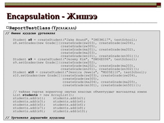 Encapsulation -  Жишээ ReportTestClass  ( Үргэлжлэл ) //  Өмнөх хуудсын үргэлжлэл Student  s8  = createStudent("Jake Hound", "IM03M117", testSchool); s8.setGrades(new Grade[]{createGrade(sw203), createGrade(sw204), createGrade(sw305), createGrade(ma201), createGrade(ma202), createGrade(ma203), createGrade(en101), createGrade(en301)}); Student  s9  = createStudent("Jeremy Kim", "SW04E096", testSchool); s9.setGrades(new Grade[]{createGrade(sw202), createGrade(ma202), createGrade(ma203), createGrade(en201), createGrade(en302)}); Student  s10  = createStudent("Jessica Jewels", "MG05E110", testSchool); s10.setGrades(new Grade[]{createGrade(sw203), createGrade(sw204), createGrade(sw305), createGrade(ma204), createGrade(ma205), createGrade(en301), createGrade(en501)}); //  тайлан гаргах зорилгоор оюутан классын объектуудыг жагсаалтад нэмэх List  students  = new ArrayList(); students.add(s1);  students.add(s2); students.add(s3);  students.add(s4); students.add(s5);  students.add(s6); students.add(s7);  students.add(s8); students.add(s9);  students.add(s10); //  Үргэлжлэл дараагийн хуудсанд 