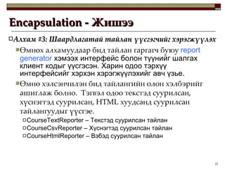Encapsulation -  Жишээ Алхам  #3:  Шаардлагатай тайлан үүсгэгчийг хэрэгжүүлэх Өмнөх алхамуудаар бид тайлан гаргагч   буюу  report generator   хэмээх интерфейс болон түүнийг шалгах клиент кодыг үүсгэсэн. Харин одоо тэрхүү интерфейсийг хэрхэн хэрэгжүүлэхийг авч үзье. Өмнө хэлсэнчилэн бид тайлангийн олон хэлбэрийг ашиглаж болно.  Тэгвэл одоо текстэд суурилсан, хүснэгтэд суурилсан,  HTML  хуудсанд суурилсан тайлангуудыг үүсгэе.  CourseTextReporter –  Текстэд суурилсан тайлан CourseCsvReporter –  Хүснэгтэд суурилсан тайлан CourseHtmlReporter –  Вэбэд суурилсан тайлан 
