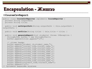 Encapsulation -  Жишээ CourseCsvReport public class  CourseCsvReporter  implements  CourseReporter  { private String outputPath; private String title; public void  setOutputPath (String outputPath) { this.outputPath = outputPath; } public void  setTitle (String title) { this.title = title; } public void  generateReport (List students) throws IOException { StringBuffer buffer = new StringBuffer(); buffer.append(title).append("\n"); // column header buffer.append("student_id,student_name,"); buffer.append("course1_code,course1_name,"); buffer.append("course2_code,course2_name,"); buffer.append("course3_code,course3_name,"); buffer.append("course4_code,course4_name,"); buffer.append("course5_code,course5_name,"); buffer.append("course6_code,course6_name,"); buffer.append("course7_code,course7_name,"); buffer.append("course8_code,course8_name,"); buffer.append("course9_code,course9_name,"); buffer.append("course10_code,course10_name"); buffer.append("\n"); //  Үргэлжлэл дараагийн хуудсанд 