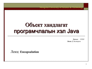 Объект хандлагат  програмчлалын хэл  Java Хичээл :  CS203 Багш :   Д.Энхжаргал   Mongolia University of Science & Technology Лекц:   Encapsulation 