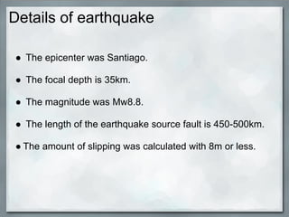 Details of earthquake

● The epicenter was Santiago.

● The focal depth is 35km.

● The magnitude was Mw8.8.

● The length of the earthquake source fault is 450-500km.

● The amount of slipping was calculated with 8m or less.
 
