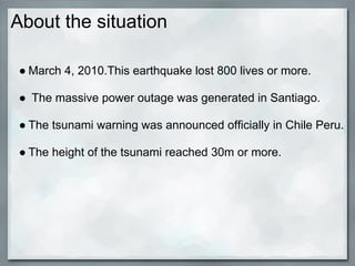 About the situation

● March 4, 2010.This earthquake lost 800 lives or more.

● The massive power outage was generated in Santiago.

● The tsunami warning was announced officially in Chile Peru.

● The height of the tsunami reached 30m or more.
 