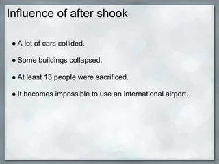 Influence of after shook

 ● A lot of cars collided.

 ● Some buildings collapsed.

 ● At least 13 people were sacrificed.

 ● It becomes impossible to use an international airport.
 