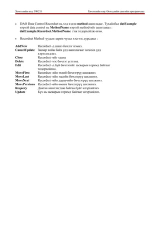 Хичээлийн код: SW211 Хичээлийн нэр: Өгөгдлийн сангийн програмчлал
• DAO Data Control Recordset нь хэд хэдэн method ашигладаг. Тухайлбал datExample
нэртэй data control нь MethodName нэртэй method-ийг ашиглавал :
datExample.Recordset.MethodName гэж тодорхойлж өгнө.
• Recordset Method -уудын зарим чухал хэсгээс дурьдвал :
AddNew Recordset -д шинэ бичлэг нэмнэ.
CancelUpdate Засвар хийж байх үед ажиллагааг зогсоох үед
хэрэглэгдэнэ.
Close Recordset -ийг хаана
Delete Recordset -ээс бичлэг устгана.
Edit Recordset -д буй бичлэгийг засварын горимд байгааг
тодорхойлно.
MoveFirst Recordset -ийн эхний бичлэгрүү шилжинэ.
MoveLast Recordset -ийн эцсийн бичлэгрүү шилжинэ.
MoveNext Recordset -ийн дараачийн бичлэгрүү шилжинэ.
MovePrevious Recordset -ийн өмнөх бичлэгрүү шилжинэ.
Requery Давтан ашиглагдаж байгаа буйг илэрхийлнэ
Update Бүх нь засварын горимд байгааг илэрхийлнэ.
 