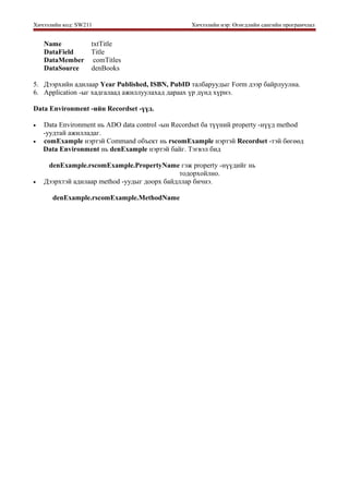 Хичээлийн код: SW211 Хичээлийн нэр: Өгөгдлийн сангийн програмчлал
Name txtTitle
DataField Title
DataMember comTitles
DataSource denBooks
5. Дээрхийн адилаар Year Published, ISBN, PubID талбаруудыг Form дээр байрлуулна.
6. Application -ыг хадгалаад ажиллуулахад дараах үр дүнд хүрнэ.
Data Environment -ийн Recordset -үүд.
• Data Environment нь ADO data control -ын Recordset ба түүний property -нүүд method
-уудтай ажилладаг.
• comExample нэртэй Command объект нь rscomExample нэртэй Recordset -тэй бөгөөд
Data Environment нь denExample нэртэй байг. Тэгвэл бид
denExample.rscomExample.PropertyName гэж property -нүүдийг нь
тодорхойлно.
• Дээрхтэй адилаар method -уудыг доорх байдллар бичнэ.
denExample.rscomExample.MethodName
 