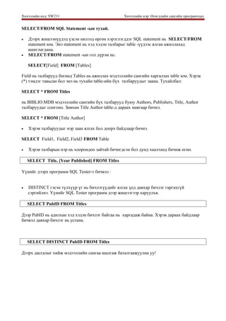 Хичээлийн код: SW211 Хичээлийн нэр: Өгөгдлийн сангийн програмчлал
SELECT/FROM SQL Statement -ын тухай.
• Дээрх жишээнүүдэд үзсэн нилээд өргөн хэрэглэгддэг SQL statement нь SELECT/FROM
statement юм. Энэ statement нь хэд хэдэн талбарыг table -үүдээс ялган ажиллахад
ашиглагдана.
• SELECT/FROM statement -ын гол дүрэм нь:
SELECT[Field] FROM [Tables]
Field нь талбарууд бөгөөд Tables нь ажиллах мэдээллийн сангийн харгалзах table юм. Хэрэв
(*) тэмдэг тавьсан бол энэ нь тухайн table-ийн бүх талбаруудыг заана. Тухайлбал:
SELECT * FROM Titles
нь BIBLIO.MDB мэдээллийн сангийн бүх талбарууд буюу Authors, Publishers, Title, Author
талбаруудыг сонгоно. Зөвхөн Title Author table-д дараах маягаар бичнэ.
SELECT * FROM [Title Author]
• Хэрэв талбаруудыг нэр заан ялгах бол доорх байдлаар бичнэ.
SELECT Field1, Field2, Field3 FROM Table
• Хэрэв талбарын нэр нь хоорондоо зайтай бичигдсэн бол дунд хаалтанд бичиж өгнө.
SELECT Title, [Year Published] FROM Titles
Үүнийг дээрх программ SQL Tester-т бичвэл :
• DISTINCT гэсэн түлхүүр үг нь бичлэгүүдийг ялгах үед давхар бичлэг гаргахгүй
сэргийлнэ. Үүнийг SQL Tester программ дээр жишээгээр харуулъя.
SELECT PubID FROM Titles
Дээр PubID нь адилхан хэд хэдэн бичлэг байгаа нь харгадаж байна. Хэрэв дараах байдлаар
бичвэл давхар бичлэг нь устана.
SELECT DISTINCT PubID FROM Titles
Дээрх дасгалыг хийж мэдээллийн сангаа шалгаж баталгаажуулна уу!
 