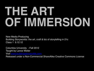THE ART
OF IMMERSION
New Media Producing
Building Storyworlds: the art, craft & biz of storytelling in 21c
Class 1 9.12.12

Columbia University - Fall 2012
Taught by Lance Weiler
Visit www.buildingstoryworlds.com
Released under a Non-Commercial ShareAlike Creative Commons License
 