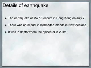 Details of earthquake

 ● The earthquake of Mw7.6 occurs in Hong Kong on July 7.

 ● There was an impact in Kermadec islands in New Zealand.

 ● It was in depth where the epicenter is 20km.
 
