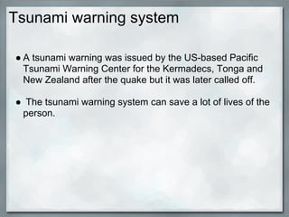 Tsunami warning system

● A tsunami warning was issued by the US-based Pacific
  Tsunami Warning Center for the Kermadecs, Tonga and
  New Zealand after the quake but it was later called off.

● The tsunami warning system can save a lot of lives of the
 person.
 