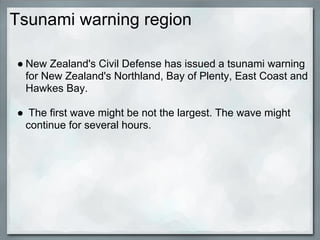 Tsunami warning region

● New Zealand's Civil Defense has issued a tsunami warning
  for New Zealand's Northland, Bay of Plenty, East Coast and
  Hawkes Bay.

● The first wave might be not the largest. The wave might
 continue for several hours.
 