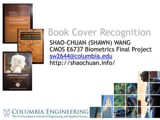 1 Book Cover Recognition SHAO-CHUAN (SHAWN) WANG CMOS E6737 Biometrics Final Project sw2644@columbia.edu http://shaochuan.info/ 