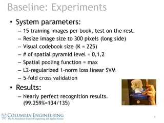 Baseline: ExperimentsSystem parameters:15 training images per book, test on the rest.Resize image size to 300 pixels (long side)Visual codebook size (K = 225)# of spatial pyramid level = 0,1,2Spatial pooling function = maxL2-regularized 1-norm loss linear SVM5-fold cross validationResults:Nearly perfect recognition results. (99.259%=134/135)6