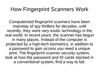 How Fingerprint Scanners Work

   Computerized fingerprint scanners have been
      mainstay of spy thrillers for decades, until
 recently, they were very exotic technology in the
real world. In recent years, the scanner has begun
     in many places. Instead of the computer is
 protected by a high-tech biometrics, in addition to
   a password to gain access you need a unique
   print. The fingerprint scanner security system,
look at how the password and ID cards stacked in
      a conventional system, find a way to fail.
 