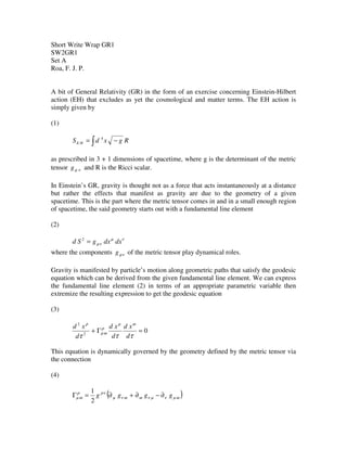Short Write Wrap GR1
SW2GR1
Set A
Roa, F. J. P.
A bit of General Relativity (GR) in the form of an exercise concerning Einstein-Hilbert
action (EH) that excludes as yet the cosmological and matter terms. The EH action is
simply given by
(1)
∫ −= RgxdS HE
4
as prescribed in 3 + 1 dimensions of spacetime, where g is the determinant of the metric
tensor νµg and R is the Ricci scalar.
In Einstein’s GR, gravity is thought not as a force that acts instantaneously at a distance
but rather the effects that manifest as gravity are due to the geometry of a given
spacetime. This is the part where the metric tensor comes in and in a small enough region
of spacetime, the said geometry starts out with a fundamental line element
(2)
νµ
νµ dxdxgSd =2
where the components νµg of the metric tensor play dynamical roles.
Gravity is manifested by particle’s motion along geometric paths that satisfy the geodesic
equation which can be derived from the given fundamental line element. We can express
the fundamental line element (2) in terms of an appropriate parametric variable then
extremize the resulting expression to get the geodesic equation
(3)
02
2
=Γ+
τττ
ωµ
ρ
ωµ
ρ
d
xd
d
xd
d
xd
This equation is dynamically governed by the geometry defined by the metric tensor via
the connection
(4)
( )ωµνµνωωνµ
νρρ
ωµ gggg ∂−∂+∂=Γ
2
1
 