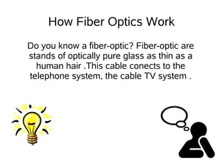 How Fiber Optics Work
Do you know a fiber-optic? Fiber-optic are
stands of optically pure glass as thin as a
  human hair .This cable conects to the
telephone system, the cable TV system .
 