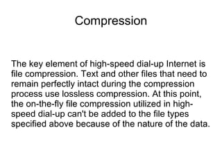 Compression
The key element of high-speed dial-up Internet is
file compression. Text and other files that need to
remain perfectly intact during the compression
process use lossless compression. At this point,
the on-the-fly file compression utilized in high-
speed dial-up can't be added to the file types
specified above because of the nature of the data.
 