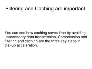 Filtering and Caching are important.
You can see how caching saves time by avoiding
unnecessary data transmission. Compression and
filtering and caching are the three key steps in
dial-up acceleration.
 
