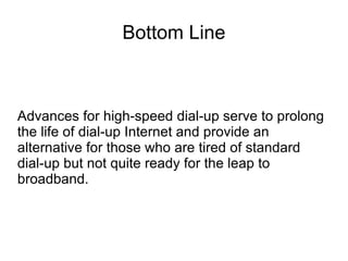 Bottom Line
Advances for high-speed dial-up serve to prolong
the life of dial-up Internet and provide an
alternative for those who are tired of standard
dial-up but not quite ready for the leap to
broadband.
 