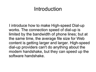 Introduction
I introduce how to make High-speed Dial-up
works. The connection speed of dial-up is
limited by the bandwidth of phone lines; but at
the same time, the average file size for Web
content is getting larger and larger. High-speed
dial-up providers can't do anything about the
modem handshake, but they can speed up the
software handshake.
 