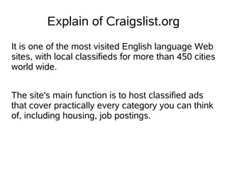 Explain of Craigslist.org
It is one of the most visited English language Web
sites, with local classifieds for more than 450 cities
world wide.


The site's main function is to host classified ads
that cover practically every category you can think
of, including housing, job postings.
 