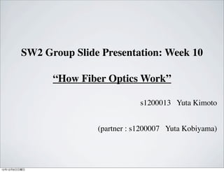 SW2 Group Slide Presentation: Week 10

               “How Fiber Optics Work”

                                    s1200013 Yuta Kimoto


                        (partner : s1200007 Yuta Kobiyama)




12年12月9日日曜日
 