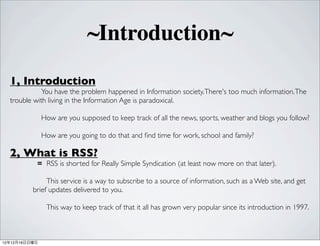 ~Introduction~
  1, Introduction
             You have the problem happened in Information society. There's too much information. The
  trouble with living in the Information Age is paradoxical.

               How are you supposed to keep track of all the news, sports, weather and blogs you follow?

               How are you going to do that and ?nd time for work, school and family?

  2, What is RSS?
           = RSS is shorted for Really Simple Syndication (at least now more on that later).

               This service is a way to subscribe to a source of information, such as a Web site, and get
          brief updates delivered to you.

                This way to keep track of that it all has grown very popular since its introduction in 1997.



121216
 