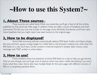 ~How to use this System?~
  1, About These sources :
            These sources are called feeds. When you subscribe, you'll get a feed of all the articles
  published on that particular Web page. In addition, these are often a series of headlines and brief
  summaries. This lets you scan the articles on the page more ef?ciently. Sometimes you'll even spot
  more headlines that you might never have seen buried on the original page.

  2, How to be displayed?
            Some Web browsing software automatically detects RSS feeds. Firefox and Opera display
  the now-common square orange badge for a Web feed in the browser's address bar when they ?nd
  RSS feeds on a site. You'll see a similar symbol in Internet Explorer's toolbar. Safari shows a blue
  rectangle with "RSS" written in white letters.

  3, How to use?
            Those emblems show the presence of active RSS feeds on a site to help you get started.
  Click on one, though, and you'll get a list of options which may seem a little intimidating if you don't
  know what they mean. Some sites have multiple feeds for the same page with different versions of
  RSS or a competing standard, Atom.


121216
 