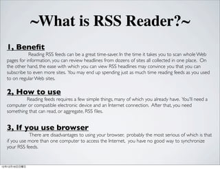 ~What is RSS Reader?~
  1, Bene?t
             Reading RSS feeds can be a great time-saver. In the time it takes you to scan whole Web
  pages for information, you can review headlines from dozens of sites all collected in one place. On
  the other hand, the ease with which you can view RSS headlines may convince you that you can
  subscribe to even more sites. You may end up spending just as much time reading feeds as you used
  to on regular Web sites.

  2, How to use
           Reading feeds requires a few simple things, many of which you already have. You'll need a
  computer or compatible electronic device and an Internet connection. After that, you need
  something that can read, or aggregate, RSS ?les.


  3, If you use browser
             There are disadvantages to using your browser, probably the most serious of which is that
  if you use more than one computer to access the Internet, you have no good way to synchronize
  your RSS feeds.


121216
 