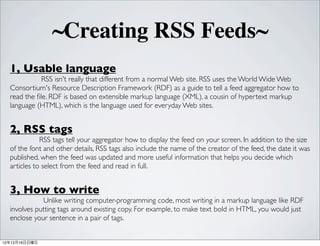 ~Creating RSS Feeds~
  1, Usable language
             RSS isn't really that different from a normal Web site. RSS uses the World Wide Web
  Consortium's Resource Description Framework (RDF) as a guide to tell a feed aggregator how to
  read the ?le. RDF is based on extensible markup language (XML), a cousin of hypertext markup
  language (HTML), which is the language used for everyday Web sites.


  2, RSS tags
             RSS tags tell your aggregator how to display the feed on your screen. In addition to the size
  of the font and other details, RSS tags also include the name of the creator of the feed, the date it was
  published, when the feed was updated and more useful information that helps you decide which
  articles to select from the feed and read in full.


  3, How to write
             Unlike writing computer-programming code, most writing in a markup language like RDF
  involves putting tags around existing copy. For example, to make text bold in HTML, you would just
  enclose your sentence in a pair of tags.


121216
 
