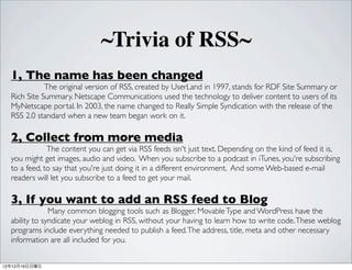 ~Trivia of RSS~
  1, The name has been changed
             The original version of RSS, created by UserLand in 1997, stands for RDF Site Summary or
  Rich Site Summary. Netscape Communications used the technology to deliver content to users of its
  MyNetscape portal. In 2003, the name changed to Really Simple Syndication with the release of the
  RSS 2.0 standard when a new team began work on it.

  2, Collect from more media
              The content you can get via RSS feeds isn't just text. Depending on the kind of feed it is,
  you might get images, audio and video. When you subscribe to a podcast in iTunes, you're subscribing
  to a feed, to say that you're just doing it in a different environment. And some Web-based e-mail
  readers will let you subscribe to a feed to get your mail.

  3, If you want to add an RSS feed to Blog
               Many common blogging tools such as Blogger, Movable Type and WordPress have the
  ability to syndicate your weblog in RSS, without your having to learn how to write code. These weblog
  programs include everything needed to publish a feed. The address, title, meta and other necessary
  information are all included for you.


121216
 