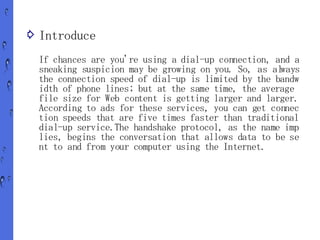 ⇨ Introduce

  If chances are you're using a dial-up connection, and a
  sneaking suspicion may be growing on you. So, as always
  the connection speed of dial-up is limited by the bandw
  idth of phone lines; but at the same time, the average
  file size for Web content is getting larger and larger.
  According to ads for these services, you can get connec
  tion speeds that are five times faster than traditional
  dial-up service.The handshake protocol, as the name imp
  lies, begins the conversation that allows data to be se
  nt to and from your computer using the Internet.
 