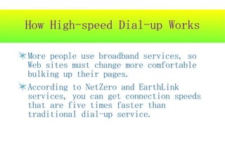 How High-speed Dial-up Works

More people use broadband services, so
Web sites must change more comfortable
bulking up their pages.
According to NetZero and EarthLink
services, you can get connection speeds
that are five times faster than
traditional dial-up service.
 