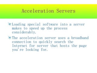 Acceleration Servers

Loading special software into a server
makes to speed up the process
considerably.
The acceleration server uses a broadband
connection to quickly search the
Internet for server that hosts the page
you're looking for.
 