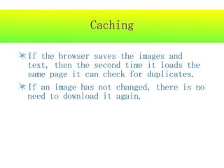 Caching

If the browser saves the images and
text, then the second time it loads the
same page it can check for duplicates.
If an image has not changed, there is no
need to download it again.
 