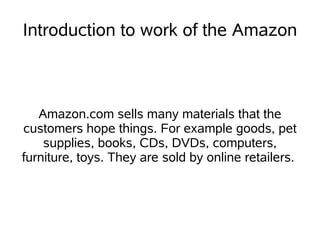 Introduction to work of the Amazon



   Amazon.com sells many materials that the
customers hope things. For example goods, pet
    supplies, books, CDs, DVDs, computers,
furniture, toys. They are sold by online retailers.
 