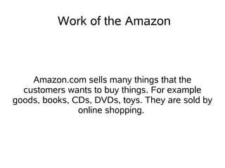 Work of the Amazon



    Amazon.com sells many things that the
  customers wants to buy things. For example
goods, books, CDs, DVDs, toys. They are sold by
               online shopping.
 
