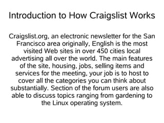 Introduction to How Craigslist Works
Craigslist.org, an electronic newsletter for the San
Francisco area originally, English is the most
visited Web sites in over 450 cities local
advertising all over the world. The main features
of the site, housing, jobs, selling items and
services for the meeting, your job is to host to
cover all the categories you can think about
substantially. Section of the forum users are also
able to discuss topics ranging from gardening to
the Linux operating system.
 