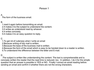 A. The form of the business email. B. 1.read it again before transmitting an email. 2.It makes it to the subject to understand the content. 3.It writes as understood read by whoever.  4.It writes concisely.  5.It makes it to an easy question to reply. C. 1.To get rid of rudeness when I write an email 2.Because writing of tidy mail is written. 3.Because the base of the business mail is written. 4.Because the form of the email which is easy to be handed down to a reader is written. 5.To understand the difference between the letter and E-mail. D .The subject is written like understanding the content. The text is comprehensible and is concisely written the reader that the read time is reduced, too.  In addition, I do it for the simple question that an answer is possible in YES or NO.  Finally I correct an email reading before sending an email and confirm it whether there are not the wrong characters. Person 1 