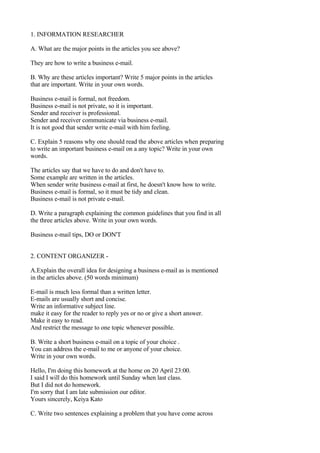 1. INFORMATION RESEARCHER

A. What are the major points in the articles you see above?

They are how to write a business e-mail.

B. Why are these articles important? Write 5 major points in the articles
that are important. Write in your own words.

Business e-mail is formal, not freedom.
Business e-mail is not private, so it is important.
Sender and receiver is professional.
Sender and receiver communicate via business e-mail.
It is not good that sender write e-mail with him feeling.

C. Explain 5 reasons why one should read the above articles when preparing
to write an important business e-mail on a any topic? Write in your own
words.

The articles say that we have to do and don't have to.
Some example are written in the articles.
When sender write business e-mail at first, he doesn't know how to write.
Business e-mail is formal, so it must be tidy and clean.
Business e-mail is not private e-mail.

D. Write a paragraph explaining the common guidelines that you find in all
the three articles above. Write in your own words.

Business e-mail tips, DO or DON'T


2. CONTENT ORGANIZER -

A.Explain the overall idea for designing a business e-mail as is mentioned
in the articles above. (50 words minimum)

E-mail is much less formal than a written letter.
E-mails are usually short and concise.
Write an informative subject line.
make it easy for the reader to reply yes or no or give a short answer.
Make it easy to read.
And restrict the message to one topic whenever possible.

B. Write a short business e-mail on a topic of your choice .
You can address the e-mail to me or anyone of your choice.
Write in your own words.

Hello, I'm doing this homework at the home on 20 April 23:00.
I said I will do this homework until Sunday when last class.
But I did not do homework.
I'm sorry that I am late submission our editor.
Yours sincerely, Keiya Kato

C. Write two sentences explaining a problem that you have come across
 