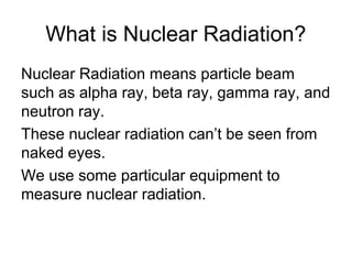 What is Nuclear Radiation?
Nuclear Radiation means particle beam
such as alpha ray, beta ray, gamma ray, and
neutron ray.
These nuclear radiation can’t be seen from
naked eyes.
We use some particular equipment to
measure nuclear radiation.
 