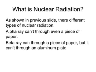 What is Nuclear Radiation?
As shown in previous slide, there different
types of nuclear radiation.
Alpha ray can’t through even a piece of
paper.
Beta ray can through a piece of paper, but it
can’t through an aluminum plate.
 