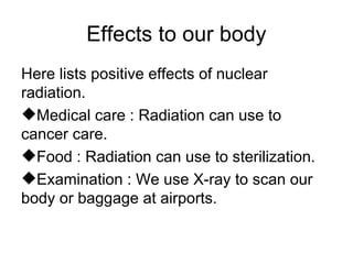 Effects to our body
Here lists positive effects of nuclear
radiation.
Medical care : Radiation can use to
cancer care.
Food : Radiation can use to sterilization.
Examination : We use X-ray to scan our
body or baggage at airports.
 