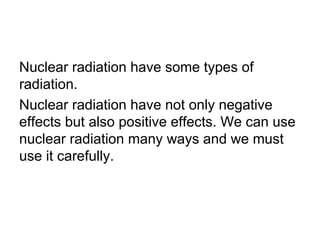 Nuclear radiation have some types of
radiation.
Nuclear radiation have not only negative
effects but also positive effects. We can use
nuclear radiation many ways and we must
use it carefully.
 
