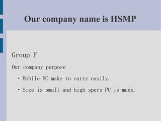 Our company name is HSMP


Group F
Our company purpose
 ・ Mobile PC make to carry easily.
 ・ Size is small and high specs PC is made.
 