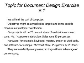 Topic for Document Design Exercise
               #1
   We will sell the part of computer.
   Objectives might be annual sales targets and some specific
measures of customer satisfaction.
   Our products will be 70 percent share of worldwide computer
parts. No. 1 customer satisfaction. Sales rose 30 percent up.
   Hardware, for example, keyboard, monitor, printer, or USB code,
and software, for example, Microsoft office, PC games, or PC tools.
   They are needed by many users, so they will take advantage of
our company.
 
