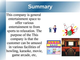 Summary
This company is general
 entertainment space to
      offer various
 entertainment to from
sports to relaxation. The
   purpose of the This
  company is that the
customer can be amused
 in various facilities of
bowling, karaoke, movie,
    game arcade, etc,
 