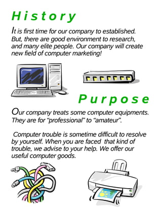 History
It is first time for our company to established.
But, there are good environment to research,
and many elite people. Our company will create
new field of computer marketing!




                         Purpose
Our company treats some computer equipments.
They are for “professional” to “amateur”.

 Computer trouble is sometime difficult to resolve
by yourself. When you are faced that kind of
trouble, we advise to your help. We offer our
useful computer goods.
 