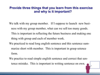 Provide three things that you learn from this exercise and why is it important? We talk with my group member.  If I suppose to launch  new business with my group member, what can we sell too many goods.  This is important in reflecting the future business and making one thing with group and each of member work. We practiced to read long english sentence and this sentence summarize short with member.  This is important in grasp setence form. We practice to read simple english sentence and correct that sentence mistake.  This is important in writing sentence on own. 